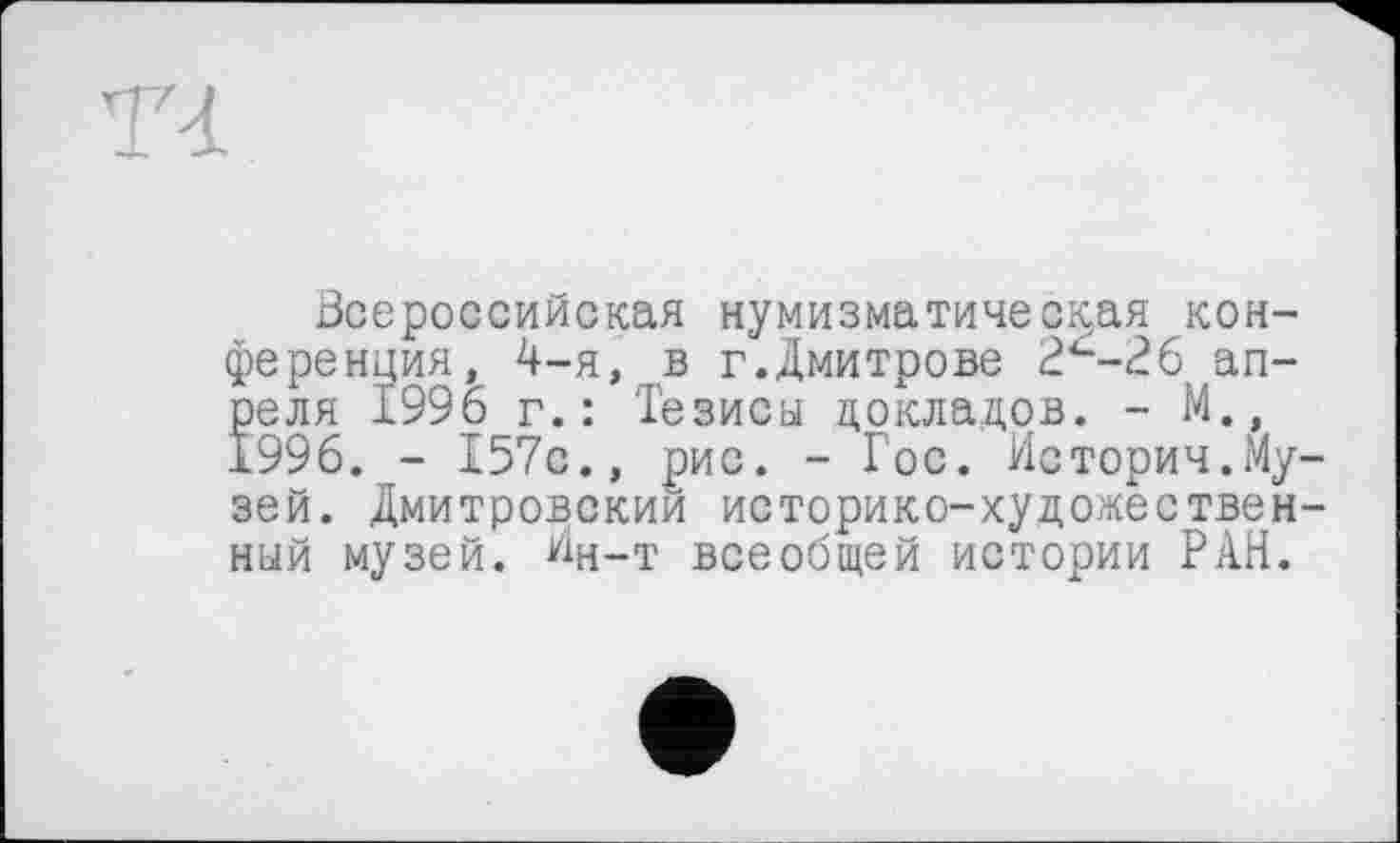 ﻿T<L
Всероссийская нумизматическая конференция, 4-я, в г.Дмитрове 2<--26 апреля 1996 г.: Тезисы докладов. - М., 1996. - 157с., рис. - Гос. История.Музей. Дмитровскии историко-художественный музей. Ин-т всеобщей истории РАН.